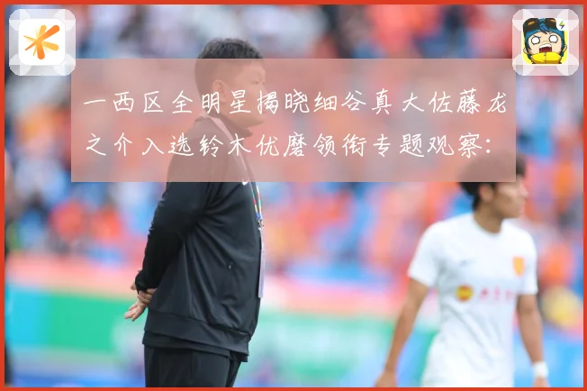 一西区全明星揭晓细谷真大佐藤龙之介入选铃木优磨领衔专题观察：最新赛事动态与深度分析