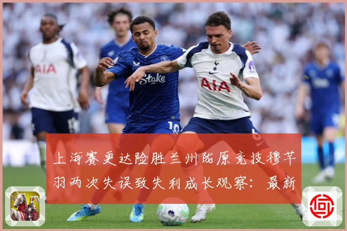 上海赛更达险胜兰州陇原竞技穆芊羽两次失误致失利成长观察：最新赛事动态与深度分析