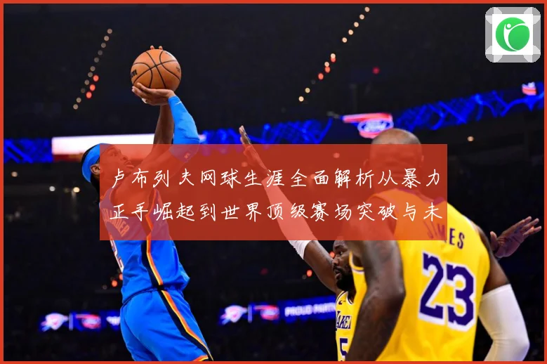 卢布列夫网球生涯全面解析从暴力正手崛起到世界顶级赛场突破与未来挑战：最新赛事动态与深度分析