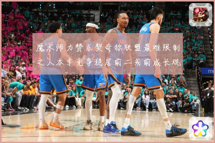 魔术师力赞东契奇称联盟最难限制之人本季竞争稳居前二或前成长观察：最新赛事动态与深度分析