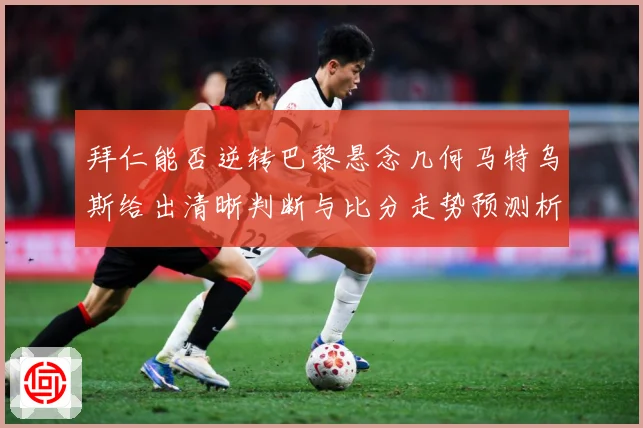 拜仁能否逆转巴黎悬念几何马特乌斯给出清晰判断与比分走势预测析数据研判：最新赛事动态与深度分析