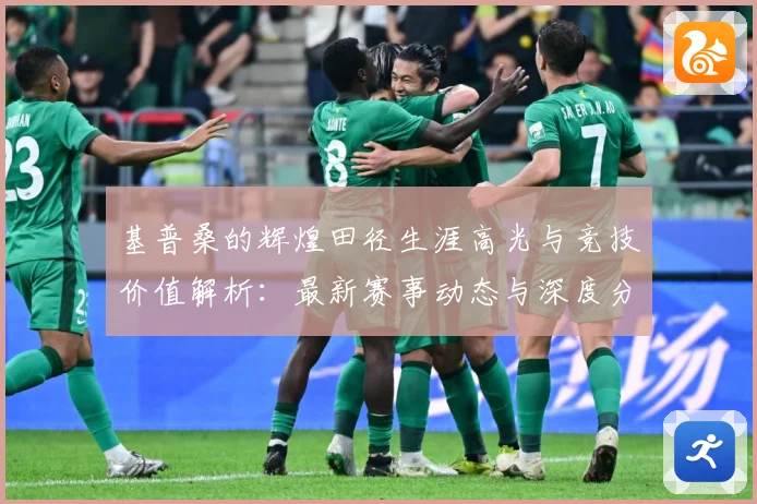 基普桑的辉煌田径生涯高光与竞技价值解析：最新赛事动态与深度分析