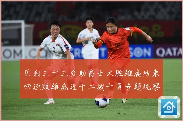 贝利三十三分助爵士大胜雄鹿结束四连败雄鹿近十二战十负专题观察：最新赛事动态与深度分析