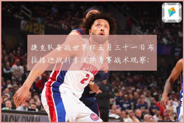 捷克队备战世界杯五月三十一日布拉格迎战科索沃热身赛战术观察：最新赛事动态与深度分析
