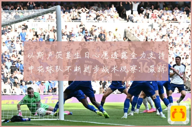 以斯卢茨基生日心愿透露全力支持申花球队不断进步战术观察：最新赛事动态与深度分析