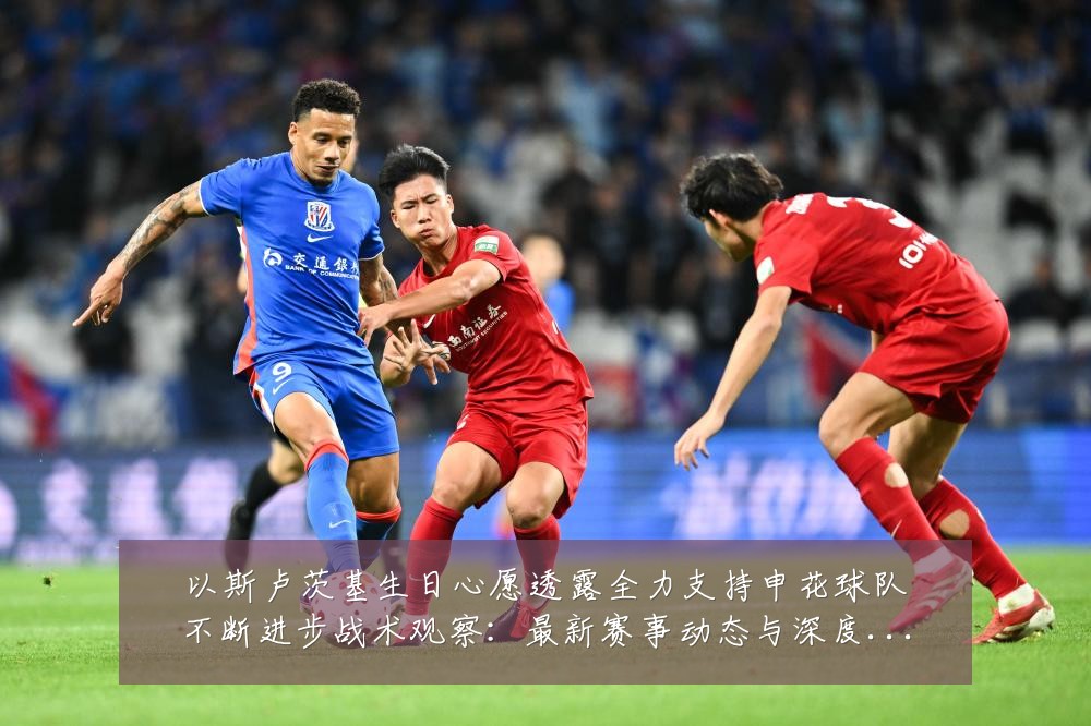 以斯卢茨基生日心愿透露全力支持申花球队不断进步战术观察:最新赛事动态与深度分析