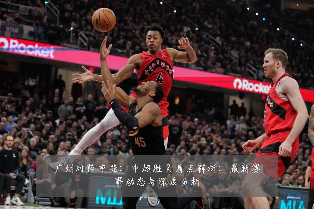 广州对阵申花：中超胜负看点解析：最新赛事动态与深度分析