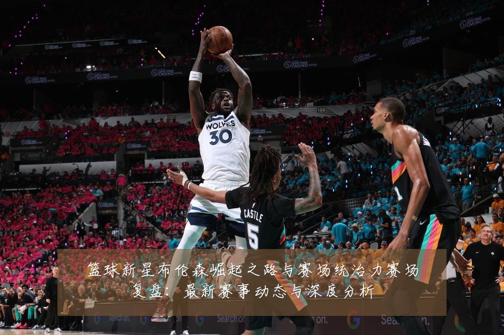 篮球新星布伦森崛起之路与赛场统治力赛场复盘:最新赛事动态与深度分析